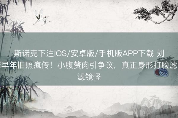 斯诺克下注IOS/安卓版/手机版APP下载 刘亦菲早年旧照疯传!小腹赘肉引争议,真正身形打脸滤镜怪