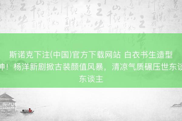 斯诺克下注(中国)官方下载网站 白衣书生造型封神！杨洋新剧掀古装颜值风暴，清凉气质碾压世东谈主