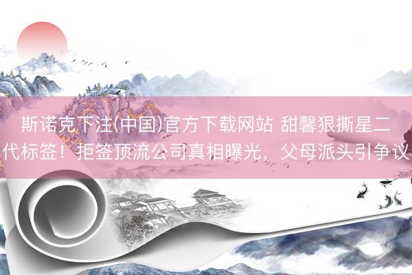 斯诺克下注(中国)官方下载网站 甜馨狠撕星二代标签！拒签顶流公司真相曝光，父母派头引争议