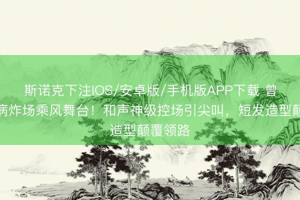 斯诺克下注IOS/安卓版/手机版APP下载 曾沛慈带病炸场乘风舞台！和声神级控场引尖叫，短发造型颠覆领路