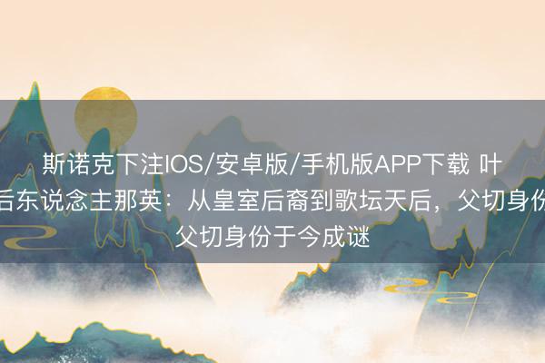 斯诺克下注IOS/安卓版/手机版APP下载 叶赫那拉氏后东说念主那英：从皇室后裔到歌坛天后，父切身份于今成谜