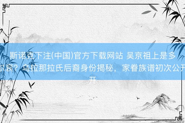 斯诺克下注(中国)官方下载网站 吴京祖上是多尔衮?乌拉那拉氏后裔身份揭秘,家眷族谱初次公开