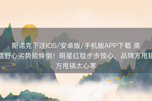 斯诺克下注IOS/安卓版/手机版APP下载 高圆圆裙摆野心劣势险绊倒！明星红毯步步惊心，品牌方甩锅太心寒