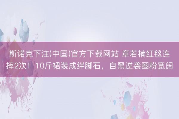 斯诺克下注(中国)官方下载网站 章若楠红毯连摔2次！10斤裙装成绊脚石，自黑逆袭圈粉宽阔