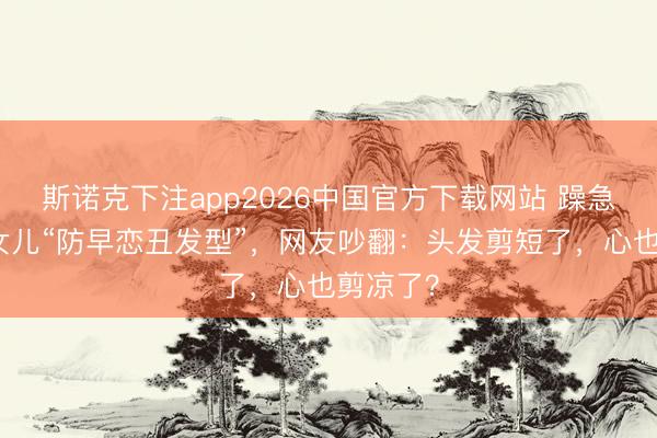 斯诺克下注app2026中国官方下载网站 躁急姆妈剪女儿“防早恋丑发型”，网友吵翻：头发剪短了，心也剪凉了？