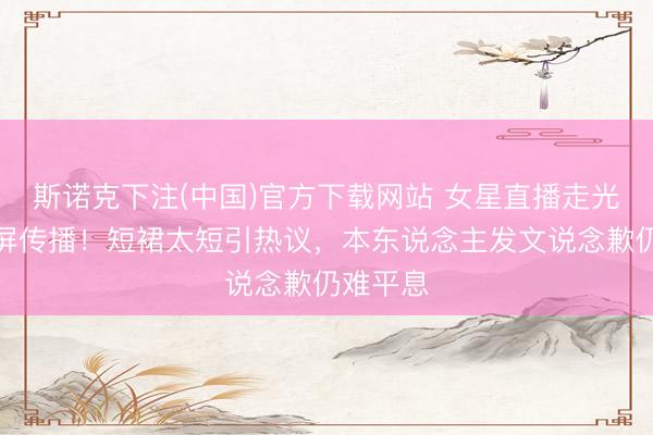 斯诺克下注(中国)官方下载网站 女星直播走光后遭截屏传播！短裙太短引热议，本东说念主发文说念歉仍难平息