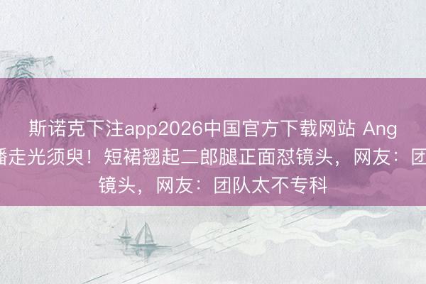 斯诺克下注app2026中国官方下载网站 Angelababy直播走光须臾！短裙翘起二郎腿正面怼镜头，网友：团队太不专科