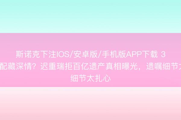 斯诺克下注IOS/安卓版/手机版APP下载 36年婚配藏深情？迟重瑞拒百亿遗产真相曝光，遗嘱细节太扎心