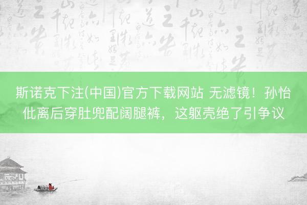 斯诺克下注(中国)官方下载网站 无滤镜！孙怡仳离后穿肚兜配阔腿裤，这躯壳绝了引争议