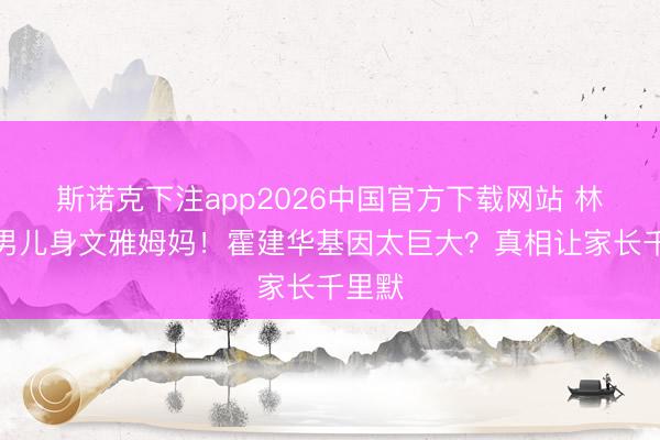 斯诺克下注app2026中国官方下载网站 林心如男儿身文雅姆妈！霍建华基因太巨大？真相让家长千里默