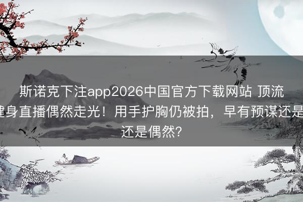斯诺克下注app2026中国官方下载网站 顶流女星健身直播偶然走光！用手护胸仍被拍，早有预谋还是偶然？