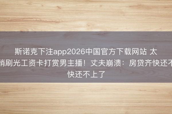 斯诺克下注app2026中国官方下载网站 太太悄悄刷光工资卡打赏男主播!丈夫崩溃:房贷齐快还不上了