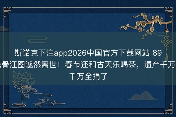 斯诺克下注app2026中国官方下载网站 89岁老戏骨江图遽然离世！春节还和古天乐喝茶，遗产千万全捐了