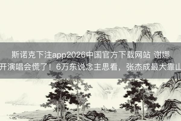 斯诺克下注app2026中国官方下载网站 谢娜开演唱会慌了！6万东说念主思看，张杰成最大靠山