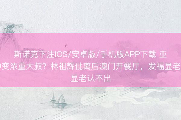 斯诺克下注IOS/安卓版/手机版APP下载 亚视男神变浓重大叔？林祖辉仳离后澳门开餐厅，发福显老认不出