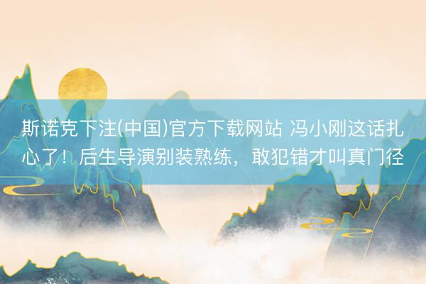 斯诺克下注(中国)官方下载网站 冯小刚这话扎心了！后生导演别装熟练，敢犯错才叫真门径
