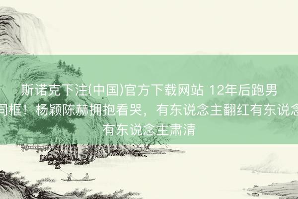 斯诺克下注(中国)官方下载网站 12年后跑男眷属再同框！杨颖陈赫拥抱看哭，有东说念主翻红有东说念主肃清