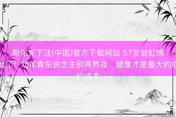 斯诺克下注(中国)官方下载网站 57岁翁虹情景绝了！劝年青东说念主别再熬夜：健康才是最大的成本
