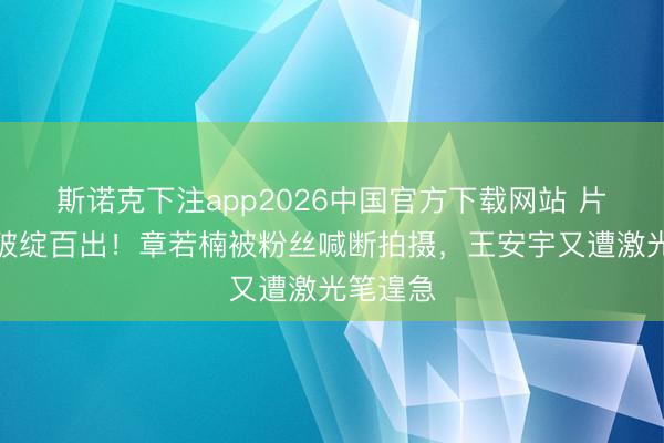 斯诺克下注app2026中国官方下载网站 片场处治破绽百出！章若楠被粉丝喊断拍摄，王安宇又遭激光笔遑急