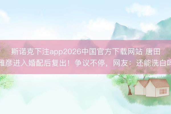 斯诺克下注app2026中国官方下载网站 唐田雅彦进入婚配后复出！争议不停，网友：还能洗白吗