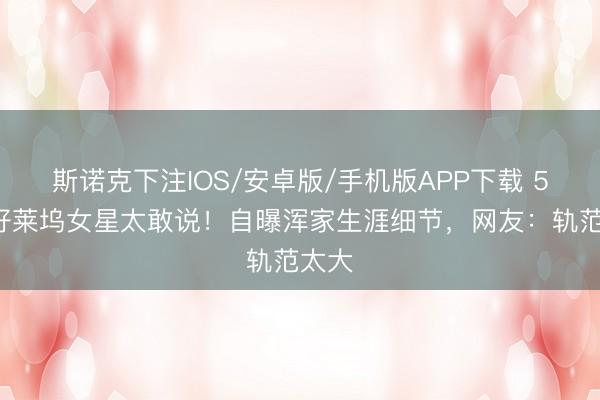 斯诺克下注IOS/安卓版/手机版APP下载 57岁好莱坞女星太敢说！自曝浑家生涯细节，网友：轨范太大