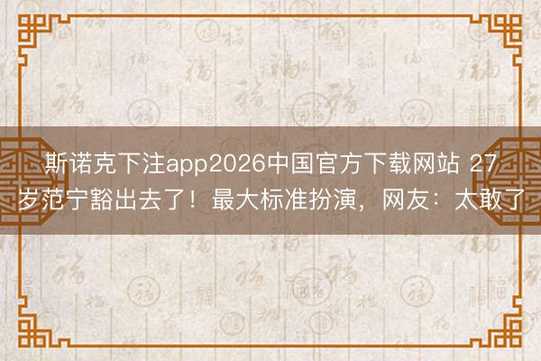 斯诺克下注app2026中国官方下载网站 27岁范宁豁出去了！最大标准扮演，网友：太敢了