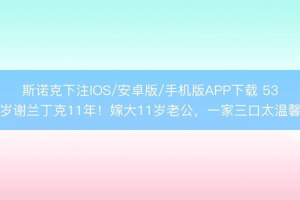 斯诺克下注IOS/安卓版/手机版APP下载 53岁谢兰丁克11年！嫁大11岁老公，一家三口太温馨
