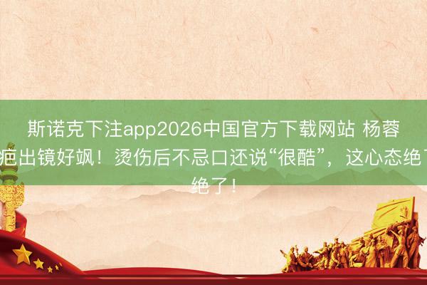 斯诺克下注app2026中国官方下载网站 杨蓉带疤出镜好飒！烫伤后不忌口还说“很酷”，这心态绝了！