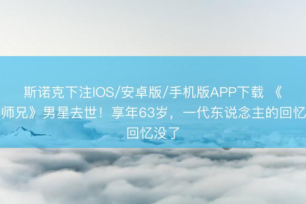 斯诺克下注IOS/安卓版/手机版APP下载 《新扎师兄》男星去世！享年63岁，一代东说念主的回忆没了