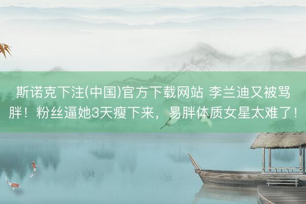 斯诺克下注(中国)官方下载网站 李兰迪又被骂胖！粉丝逼她3天瘦下来，易胖体质女星太难了！