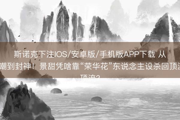 斯诺克下注IOS/安卓版/手机版APP下载 从被嘲到封神！景甜凭啥靠“荣华花”东说念主设杀回顶流？