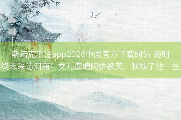 斯诺克下注app2026中国官方下载网站 施明终末采访泪崩：女儿痴缠阿娇被笑，我毁了他一生