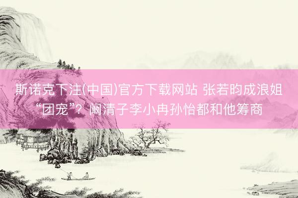 斯诺克下注(中国)官方下载网站 张若昀成浪姐“团宠”？阚清子李小冉孙怡都和他筹商