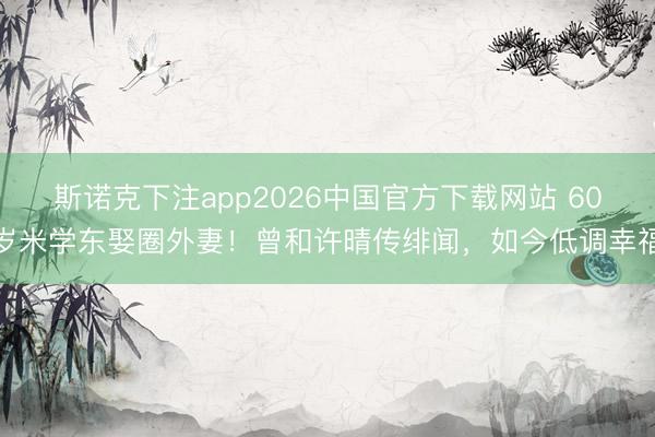 斯诺克下注app2026中国官方下载网站 60岁米学东娶圈外妻！曾和许晴传绯闻，如今低调幸福