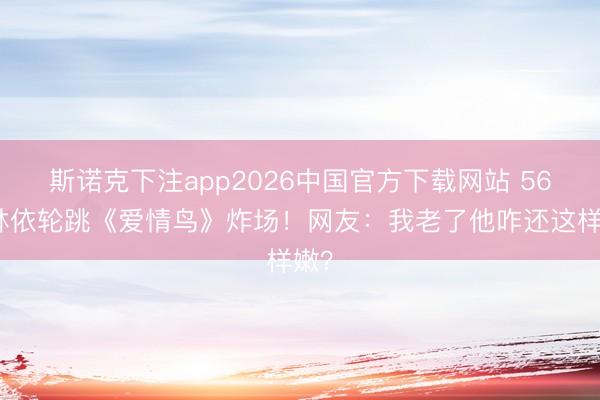 斯诺克下注app2026中国官方下载网站 56岁林依轮跳《爱情鸟》炸场！网友：我老了他咋还这样嫩？
