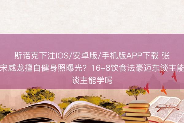 斯诺克下注IOS/安卓版/手机版APP下载 张逸杰宋威龙擅自健身照曝光？16+8饮食法豪迈东谈主能学吗