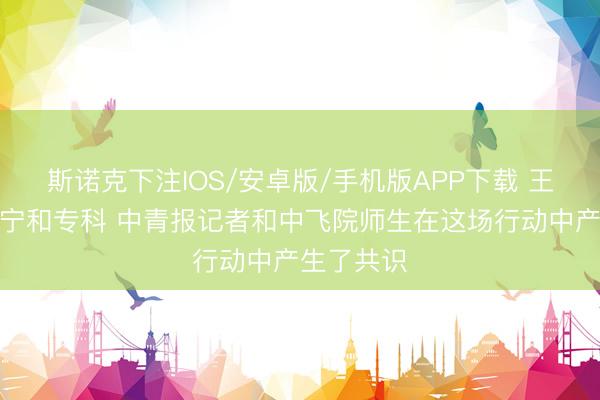 斯诺克下注IOS/安卓版/手机版APP下载 王人需要安宁和专科 中青报记者和中飞院师生在这场行动中产生了共识