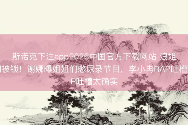 斯诺克下注app2026中国官方下载网站 浪姐茅厕门被锁！谢娜曝姐姐们憋尿录节目，李小冉RAP吐槽太确实