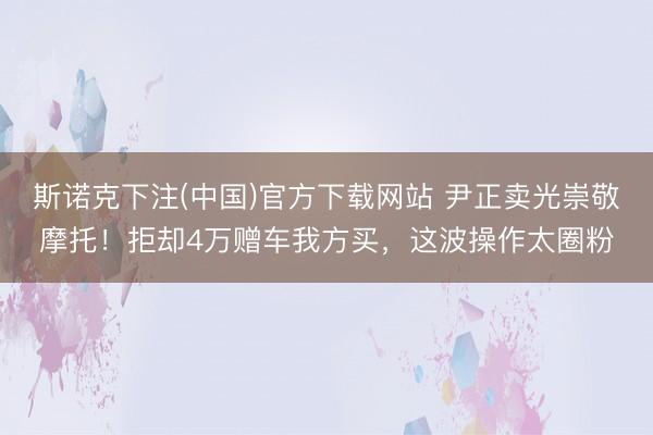 斯诺克下注(中国)官方下载网站 尹正卖光崇敬摩托！拒却4万赠车我方买，这波操作太圈粉