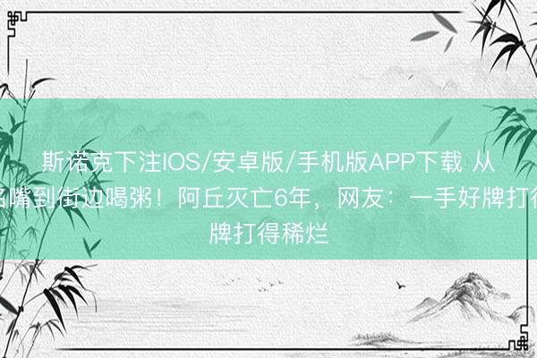 斯诺克下注IOS/安卓版/手机版APP下载 从央视名嘴到街边喝粥！阿丘灭亡6年，网友：一手好牌打得稀烂