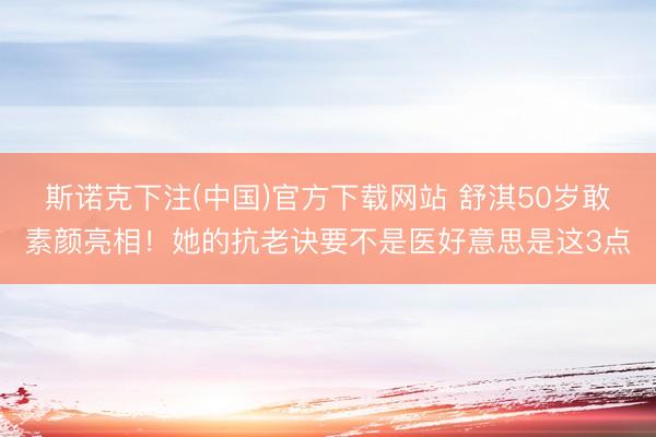 斯诺克下注(中国)官方下载网站 舒淇50岁敢素颜亮相！她的抗老诀要不是医好意思是这3点