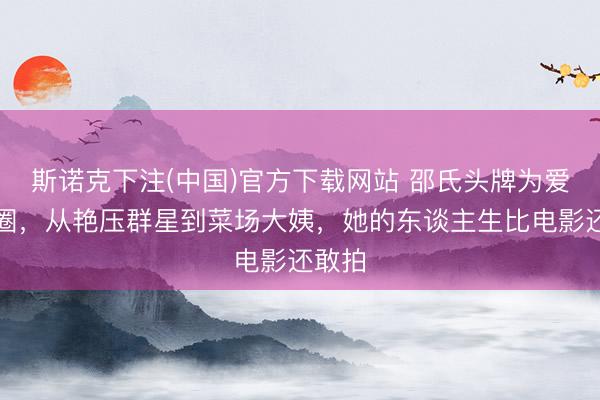 斯诺克下注(中国)官方下载网站 邵氏头牌为爱情退圈，从艳压群星到菜场大姨，她的东谈主生比电影还敢拍