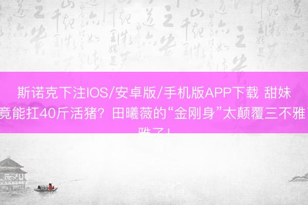 斯诺克下注IOS/安卓版/手机版APP下载 甜妹脸竟能扛40斤活猪？田曦薇的“金刚身”太颠覆三不雅了！