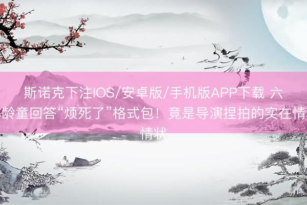 斯诺克下注IOS/安卓版/手机版APP下载 六小龄童回答“烦死了”格式包！竟是导演捏拍的实在情状