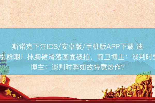 斯诺克下注IOS/安卓版/手机版APP下载 迪丽热巴红毯捂胸引群嘲！抹胸裙滑落画面被拍，前卫博主：谈判时弊如故特意炒作？