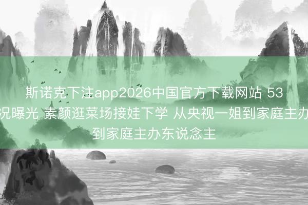 斯诺克下注app2026中国官方下载网站 53岁董卿近况曝光 素颜逛菜场接娃下学 从央视一姐到家庭主办东说念主