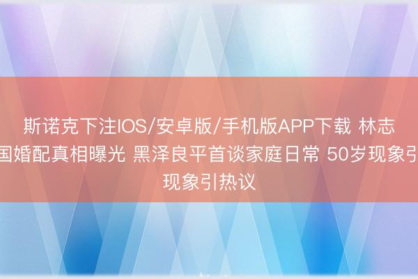 斯诺克下注IOS/安卓版/手机版APP下载 林志玲跨国婚配真相曝光 黑泽良平首谈家庭日常 50岁现象引热议