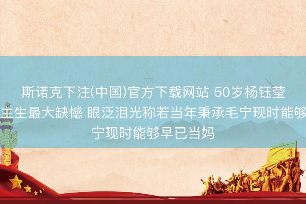 斯诺克下注(中国)官方下载网站 50岁杨钰莹谈东说念主生最大缺憾 眼泛泪光称若当年秉承毛宁现时能够早已当妈