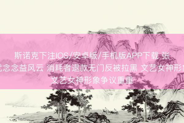 斯诺克下注IOS/安卓版/手机版APP下载 张静初带货优念念益风云 消耗者退款无门反被拉黑 文艺女神形象争议重重