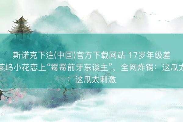 斯诺克下注(中国)官方下载网站 17岁年级差！好莱坞小花恋上“霉霉前牙东谈主”，全网炸锅：这瓜太刺激
